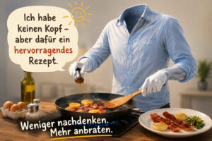 Ein kopfloser Koch steht in einer hellen Küche und brät Speck und runde Kartoffelstücke in einer Pfanne. Mit Kochlöffel und Gewürzmühle arbeitet er offenbar auch ohne Kopf ausgesprochen zielstrebig. In der Sprechblase steht: „Ich habe keinen Kopf – aber dafür ein hervorragendes Rezept.“ Darunter lautet der Rat: „Weniger nachdenken. Mehr anbraten.“