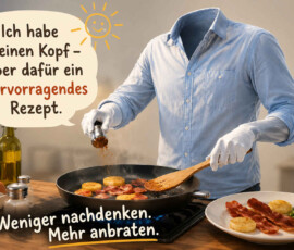 Ein kopfloser Koch steht in einer hellen Küche und brät Speck und runde Kartoffelstücke in einer Pfanne. Mit Kochlöffel und Gewürzmühle arbeitet er offenbar auch ohne Kopf ausgesprochen zielstrebig. In der Sprechblase steht: „Ich habe keinen Kopf – aber dafür ein hervorragendes Rezept.“ Darunter lautet der Rat: „Weniger nachdenken. Mehr anbraten.“